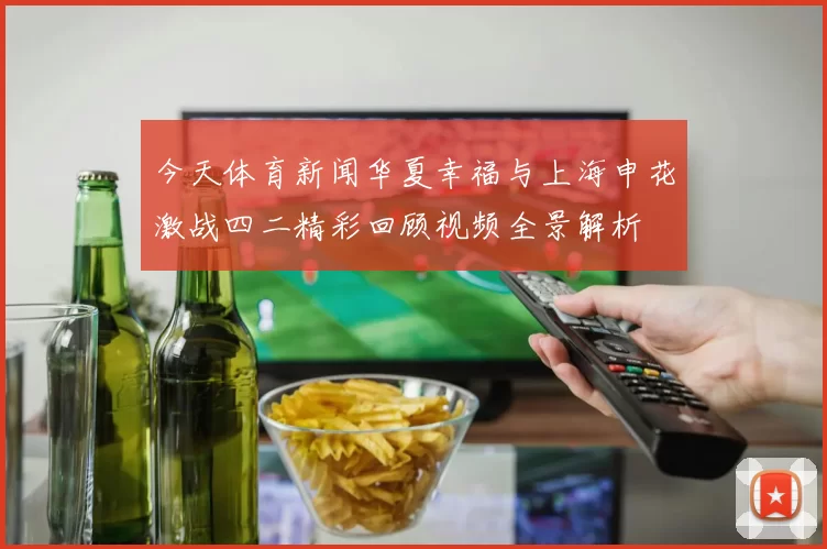 今天体育新闻华夏幸福与上海申花激战四二精彩回顾视频全景解析