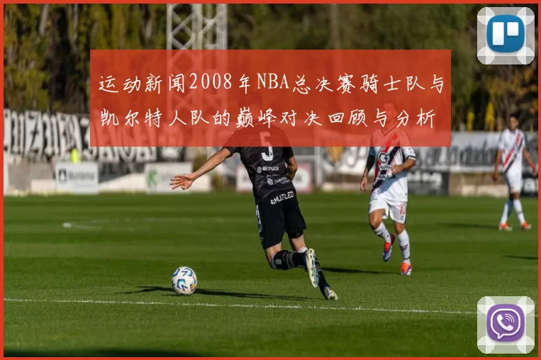 运动新闻2008年NBA总决赛骑士队与凯尔特人队的巅峰对决回顾与分析