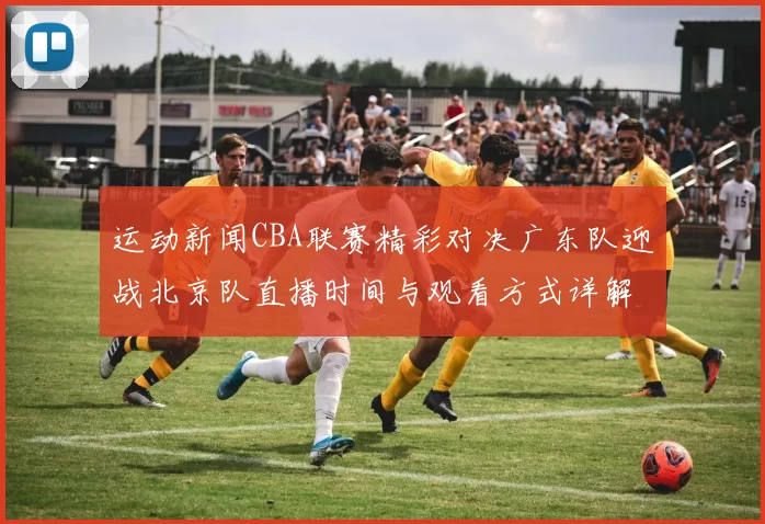 运动新闻CBA联赛精彩对决广东队迎战北京队直播时间与观看方式详解