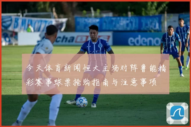 今天体育新闻恒大主场对阵鲁能精彩赛事球票抢购指南与注意事项